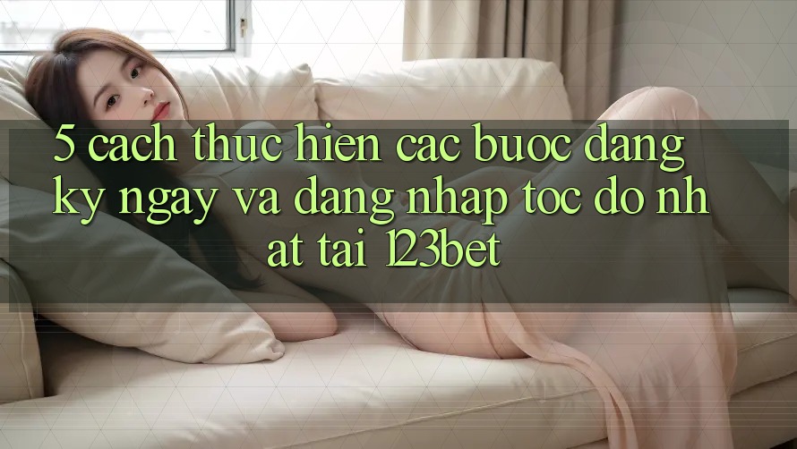 5. Cách thực hiện Các Bước Đăng ký ngay Và Đăng Nhập Tốc độ Nhất Tại 123bet