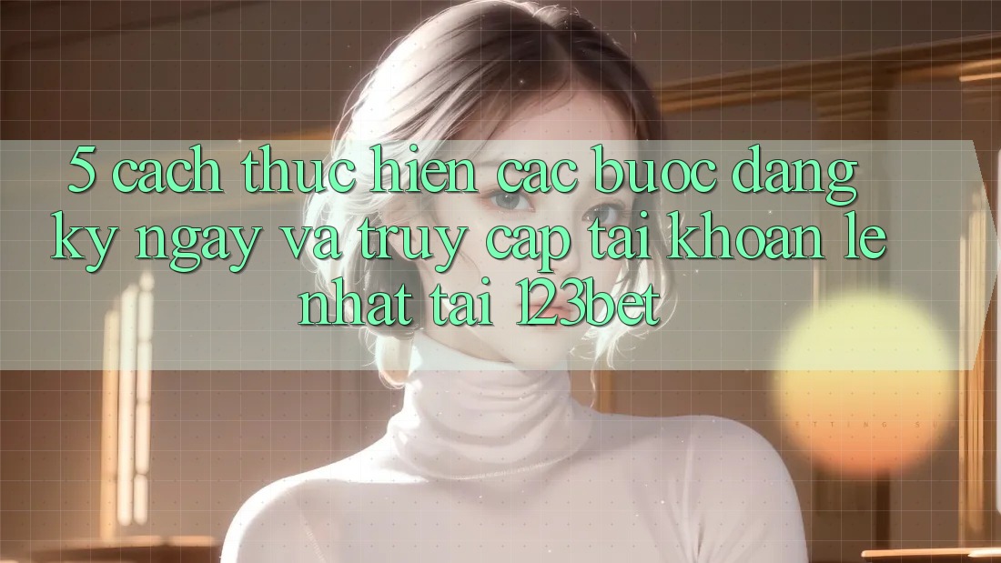 5. Cách thực hiện Các Bước Đăng ký ngay Và Truy cập tài khoản Lẹ Nhất Tại 123bet