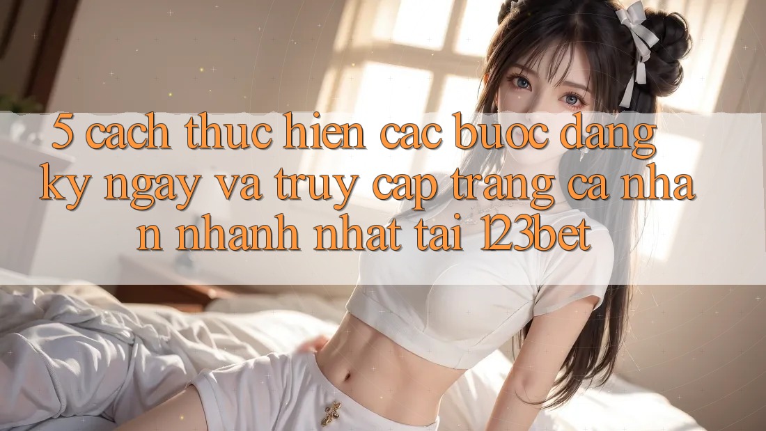 5. Cách thực hiện Các Bước Đăng ký ngay Và Truy cập trang cá nhân Nhanh Nhất Tại 123bet