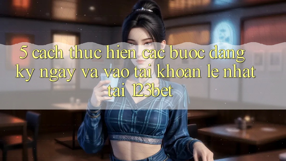 5. Cách thực hiện Các Bước Đăng ký ngay Và Vào tài khoản Lẹ Nhất Tại 123bet