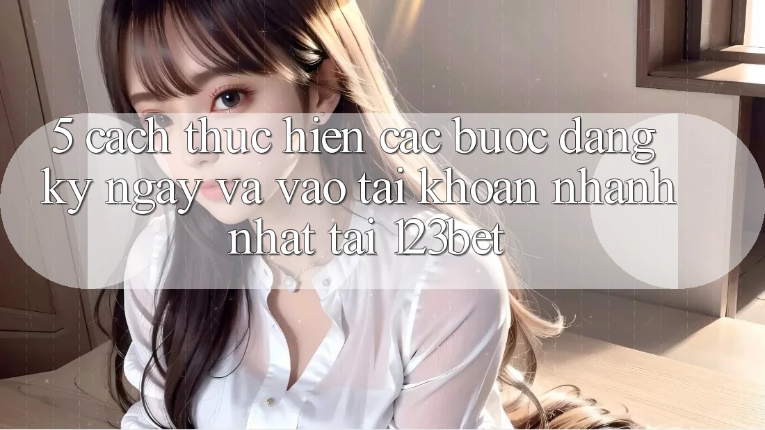 5. Cách thực hiện Các Bước Đăng ký ngay Và Vào tài khoản Nhanh Nhất Tại 123bet