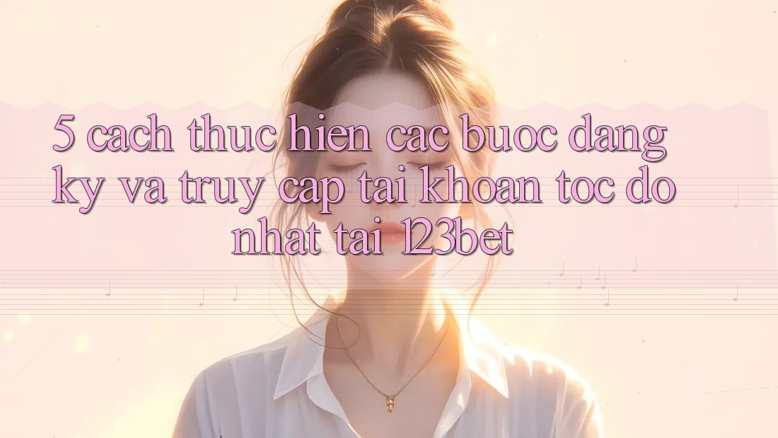 5. Cách thực hiện Các Bước Đăng Ký Và Truy cập tài khoản Tốc độ Nhất Tại 123bet 5. Cách thực hiện Các Bước Đăng Ký Và Truy cập tài khoản Tốc độ Nhất Tại 123bet