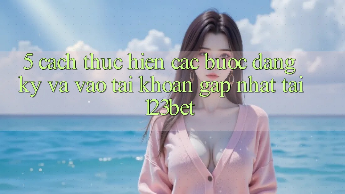 5. Cách thực hiện Các Bước Đăng Ký Và Vào tài khoản Gấp Nhất Tại 123bet