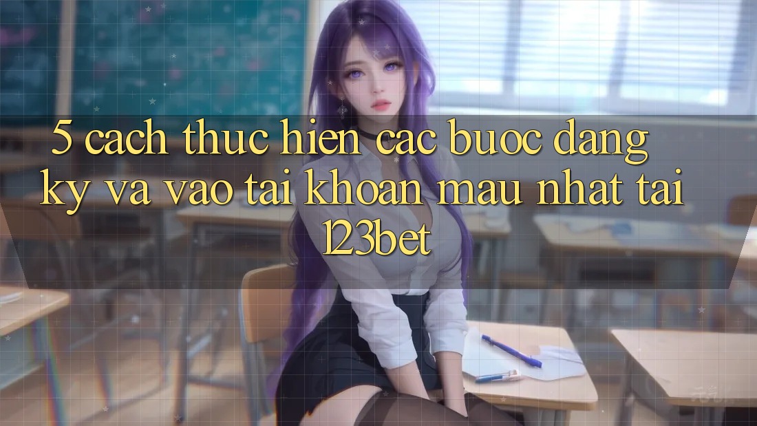 5. Cách thực hiện Các Bước Đăng Ký Và Vào tài khoản Mau Nhất Tại 123bet
