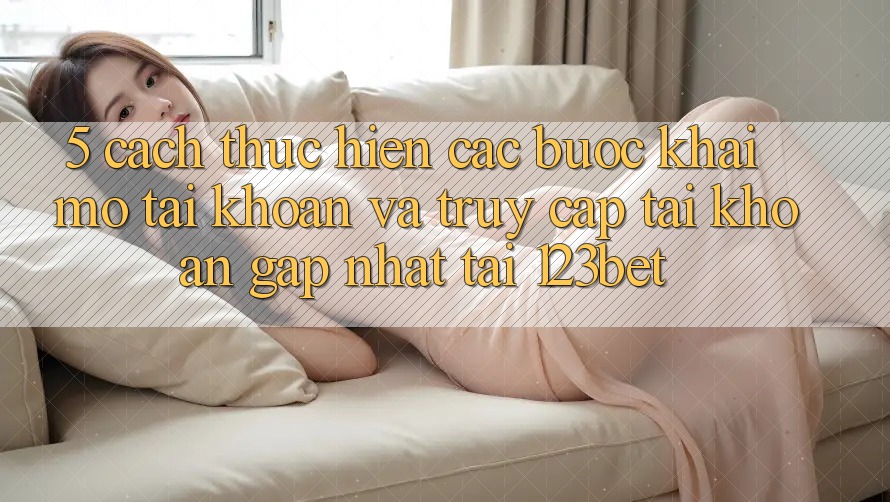 5. Cách thực hiện Các Bước Khai mở tài khoản Và Truy cập tài khoản Gấp Nhất Tại 123bet