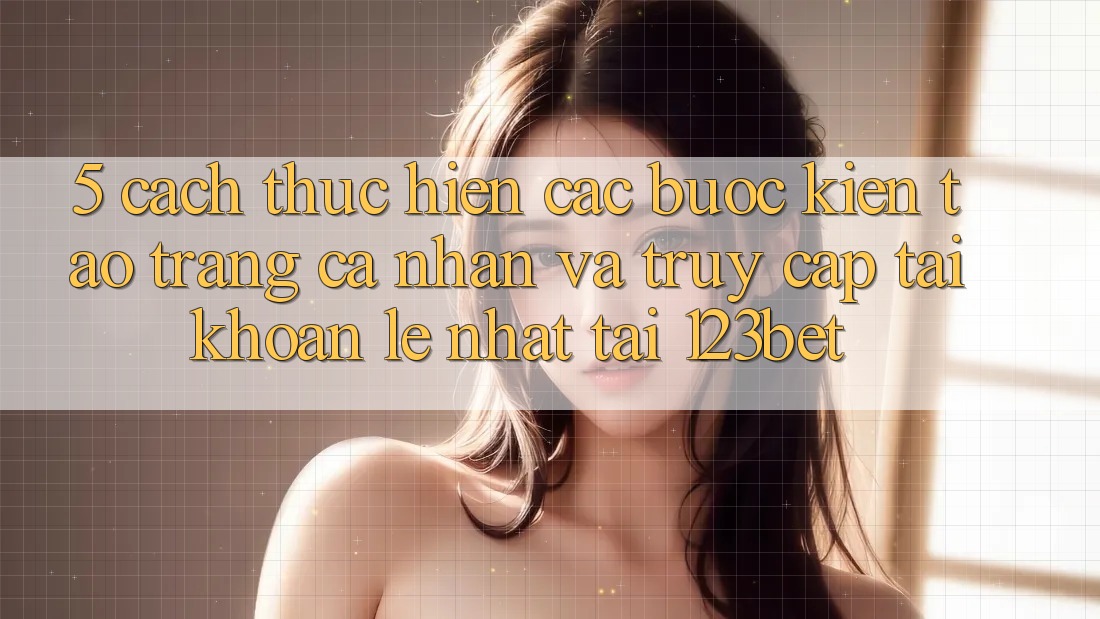 5. Cách thực hiện Các Bước Kiến tạo trang cá nhân Và Truy cập tài khoản Lẹ Nhất Tại 123bet