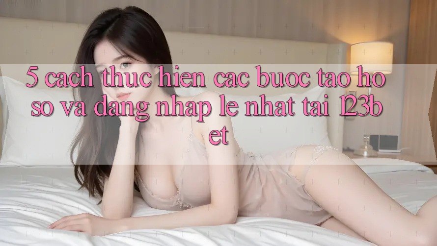 5. Cách thực hiện Các Bước Tạo hồ sơ Và Đăng Nhập Lẹ Nhất Tại 123bet