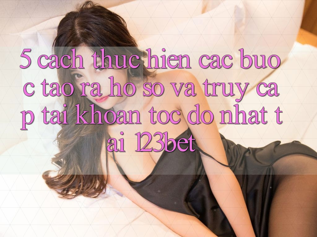 5. Cách thực hiện Các Bước Tạo ra hồ sơ Và Truy cập tài khoản Tốc độ Nhất Tại 123bet