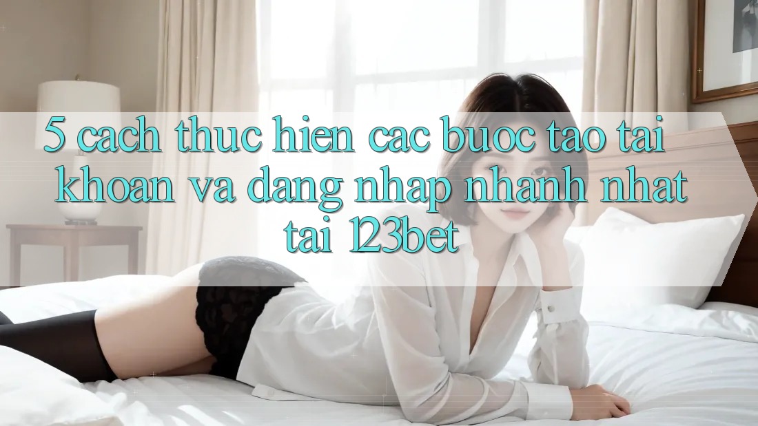 5. Cách thực hiện Các Bước Tạo tài khoản Và Đăng Nhập Nhanh Nhất Tại 123bet