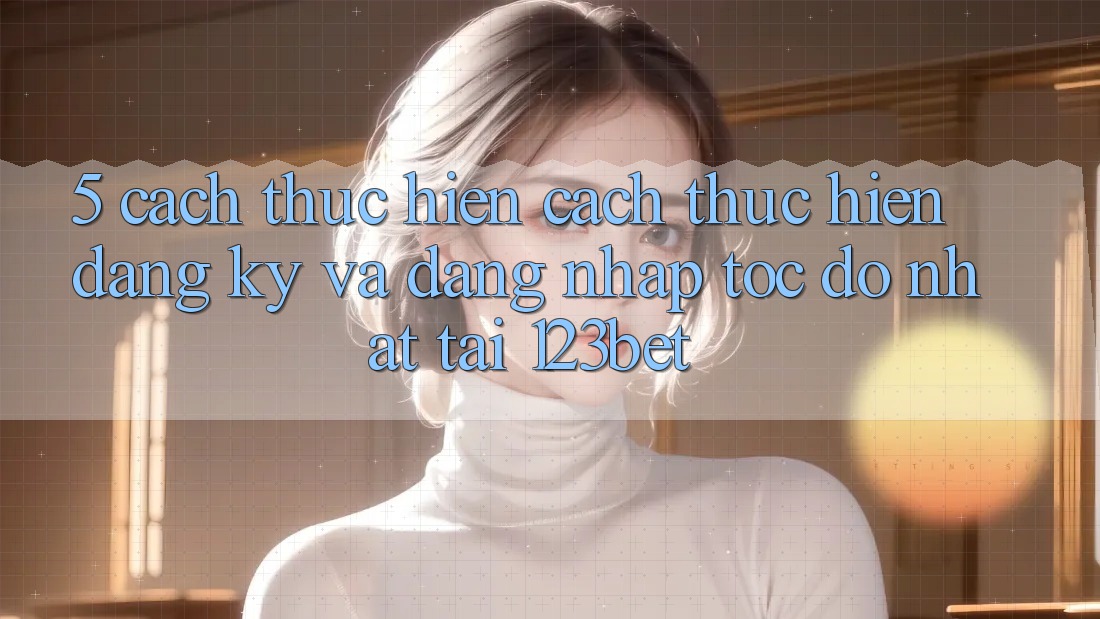 5. Cách thực hiện Cách thực hiện Đăng Ký Và Đăng Nhập Tốc độ Nhất Tại 123bet