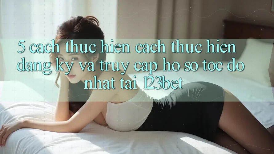 5. Cách thực hiện Cách thực hiện Đăng Ký Và Truy cập hồ sơ Tốc độ Nhất Tại 123bet