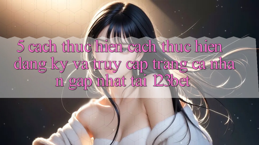 5. Cách thực hiện Cách thực hiện Đăng Ký Và Truy cập trang cá nhân Gấp Nhất Tại 123bet