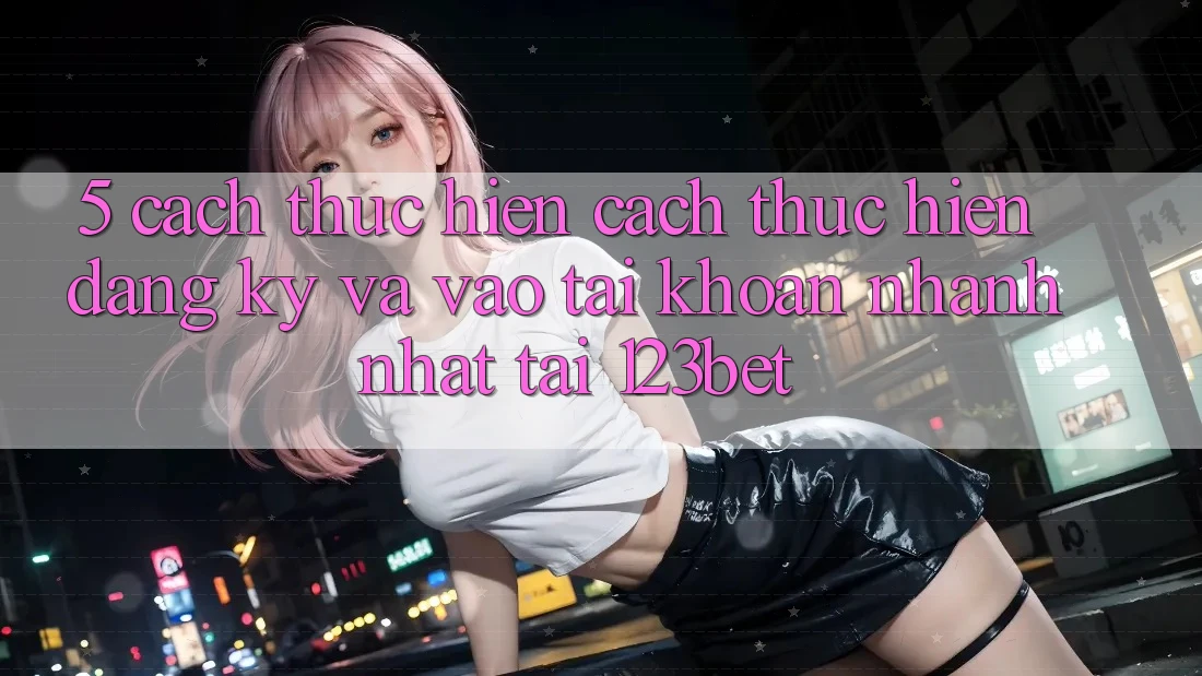 5. Cách thực hiện Cách thực hiện Đăng Ký Và Vào tài khoản Nhanh Nhất Tại 123bet