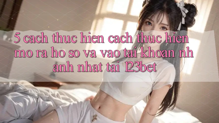 5. Cách thực hiện Cách thực hiện Mở ra hồ sơ Và Vào tài khoản Nhanh Nhất Tại 123bet