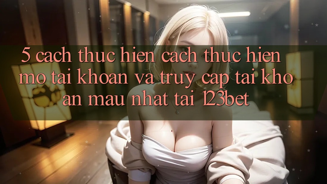 5. Cách thực hiện Cách thực hiện Mở tài khoản Và Truy cập tài khoản Mau Nhất Tại 123bet