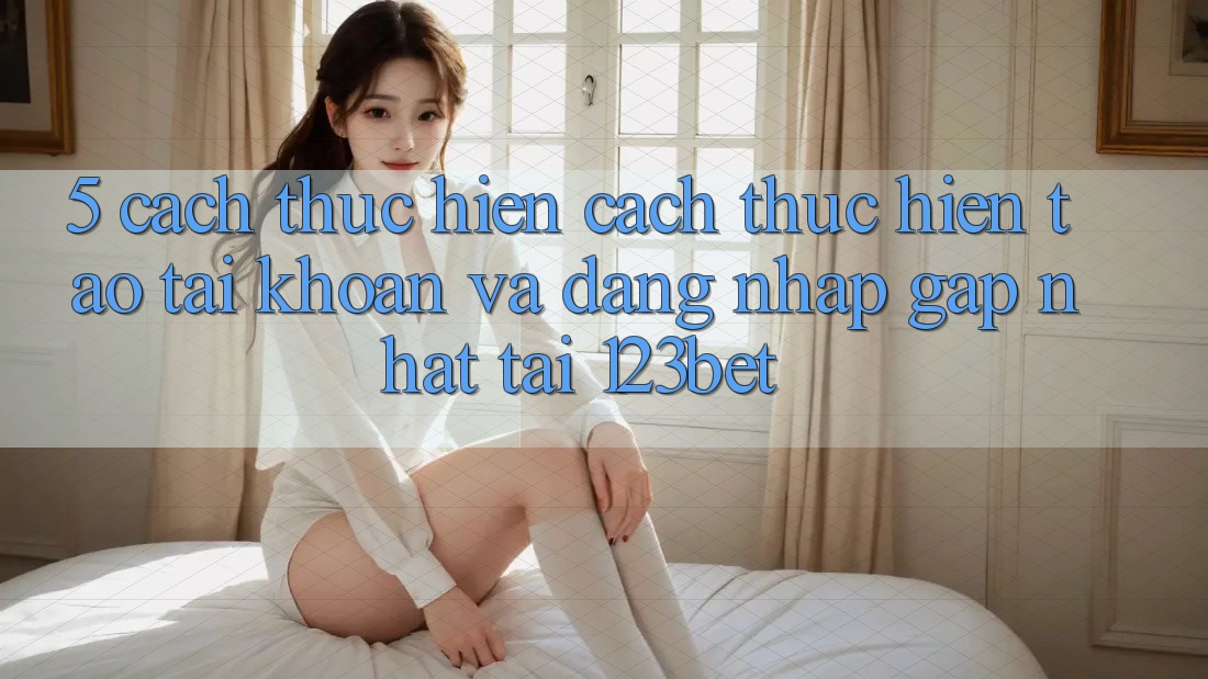 5. Cách thực hiện Cách thực hiện Tạo tài khoản Và Đăng Nhập Gấp Nhất Tại 123bet