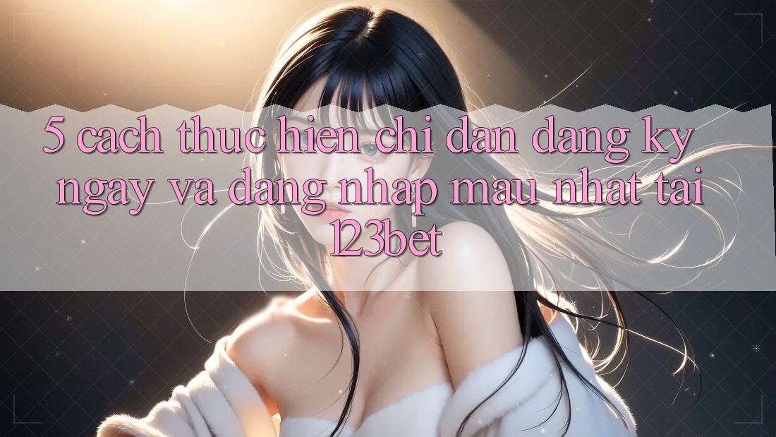 5. Cách thực hiện Chỉ dẫn Đăng ký ngay Và Đăng Nhập Mau Nhất Tại 123bet