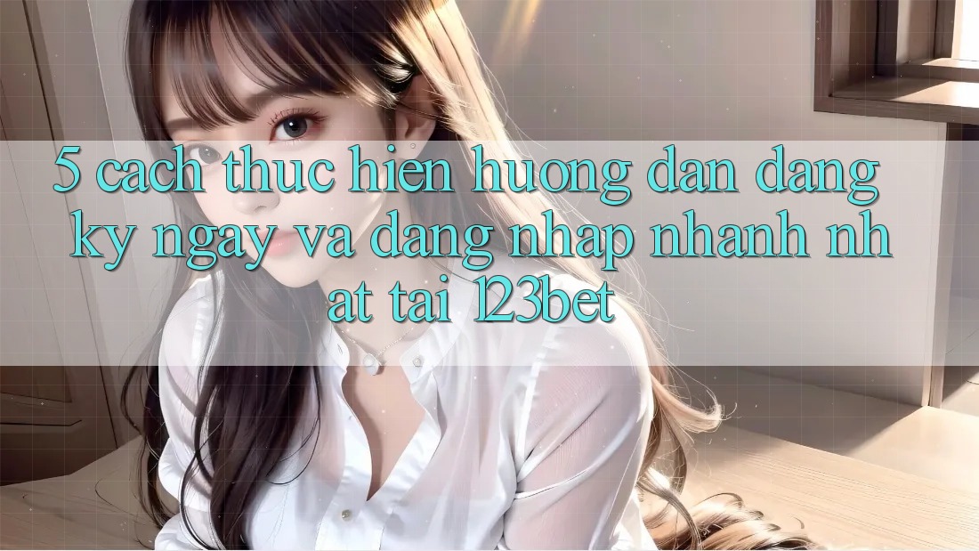 5. Cách thực hiện Hướng dẫn Đăng ký ngay Và Đăng Nhập Nhanh Nhất Tại 123bet