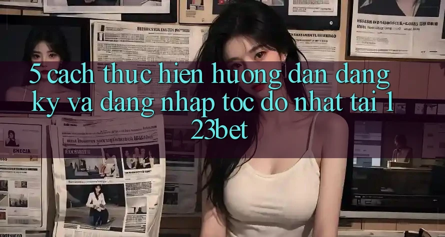 5. Cách thực hiện Hướng dẫn Đăng Ký Và Đăng Nhập Tốc độ Nhất Tại 123bet 5. Cách thực hiện Hướng dẫn Đăng Ký Và Đăng Nhập Tốc độ Nhất Tại 123bet