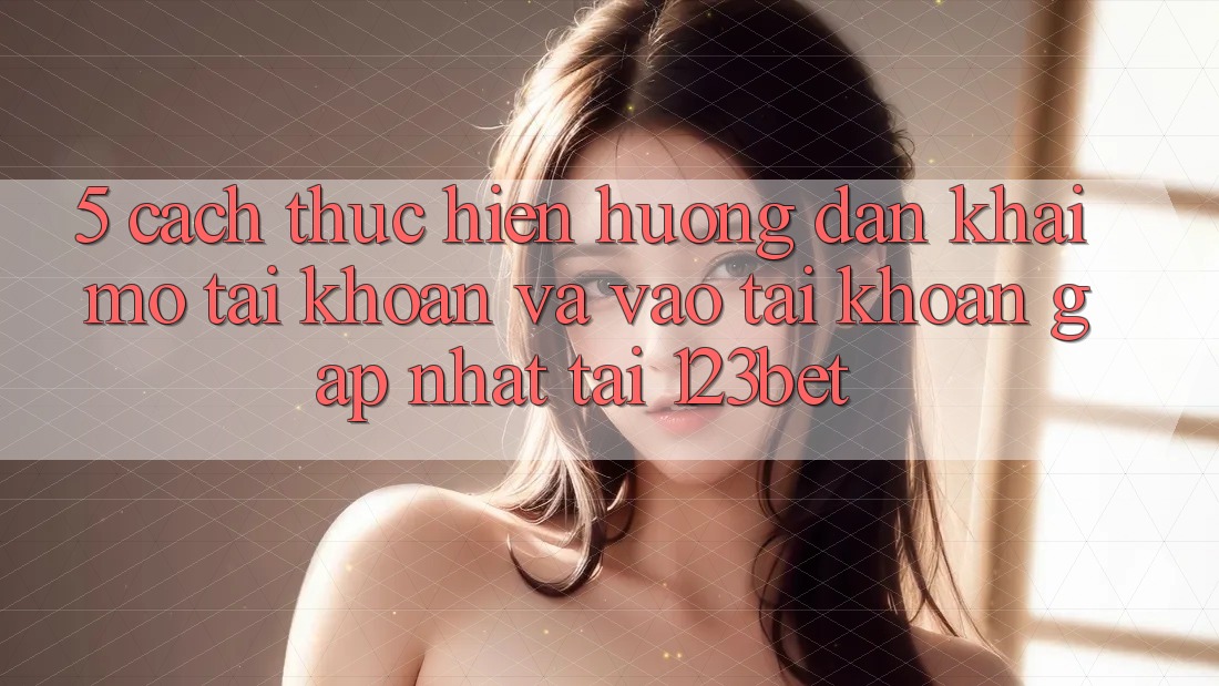 5. Cách thực hiện Hướng dẫn Khai mở tài khoản Và Vào tài khoản Gấp Nhất Tại 123bet