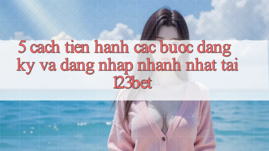 5. Cách tiến hành Các Bước Đăng Ký Và Đăng Nhập Nhanh Nhất Tại 123bet