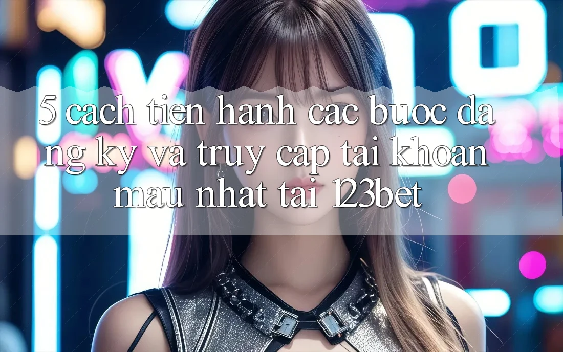5. Cách tiến hành Các Bước Đăng Ký Và Truy cập tài khoản Mau Nhất Tại 123bet