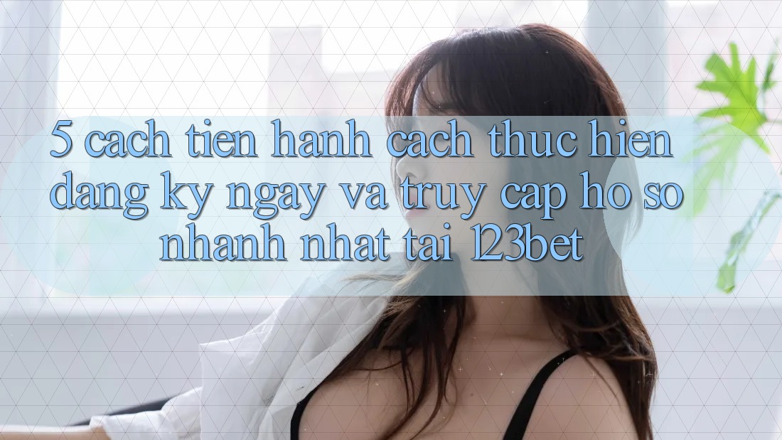 5. Cách tiến hành Cách thực hiện Đăng ký ngay Và Truy cập hồ sơ Nhanh Nhất Tại 123bet