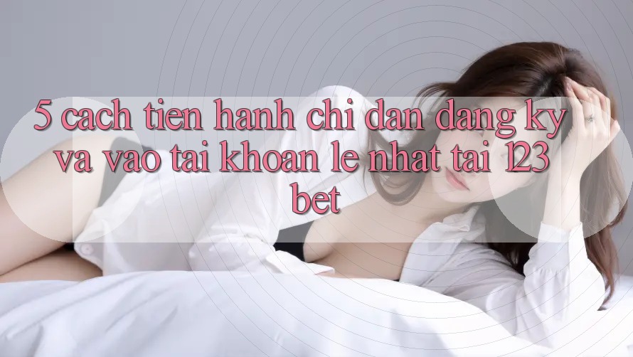 5. Cách tiến hành Chỉ dẫn Đăng Ký Và Vào tài khoản Lẹ Nhất Tại 123bet