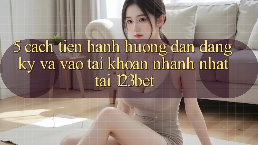 5. Cách tiến hành Hướng dẫn Đăng Ký Và Vào tài khoản Nhanh Nhất Tại 123bet