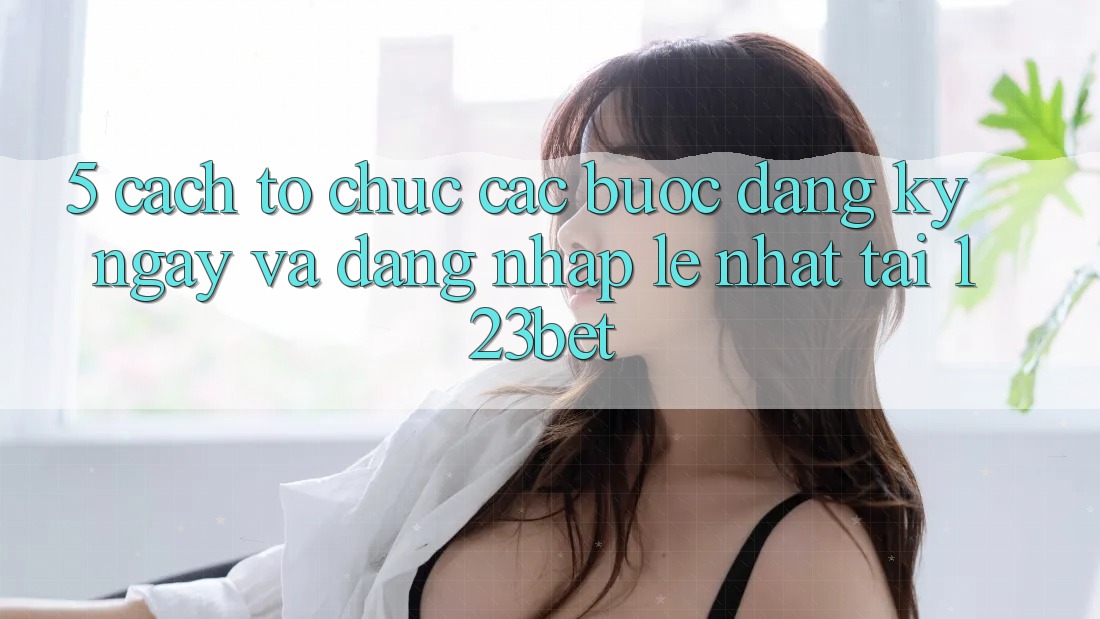 5. Cách tổ chức Các Bước Đăng ký ngay Và Đăng Nhập Lẹ Nhất Tại 123bet