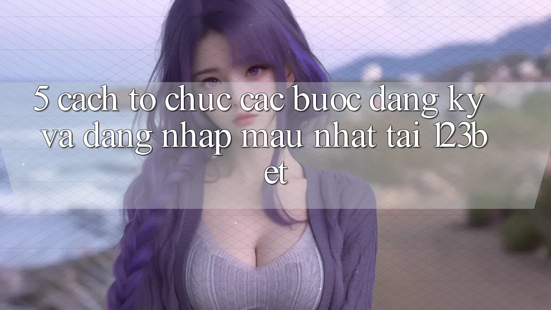 5. Cách tổ chức Các Bước Đăng Ký Và Đăng Nhập Mau Nhất Tại 123bet