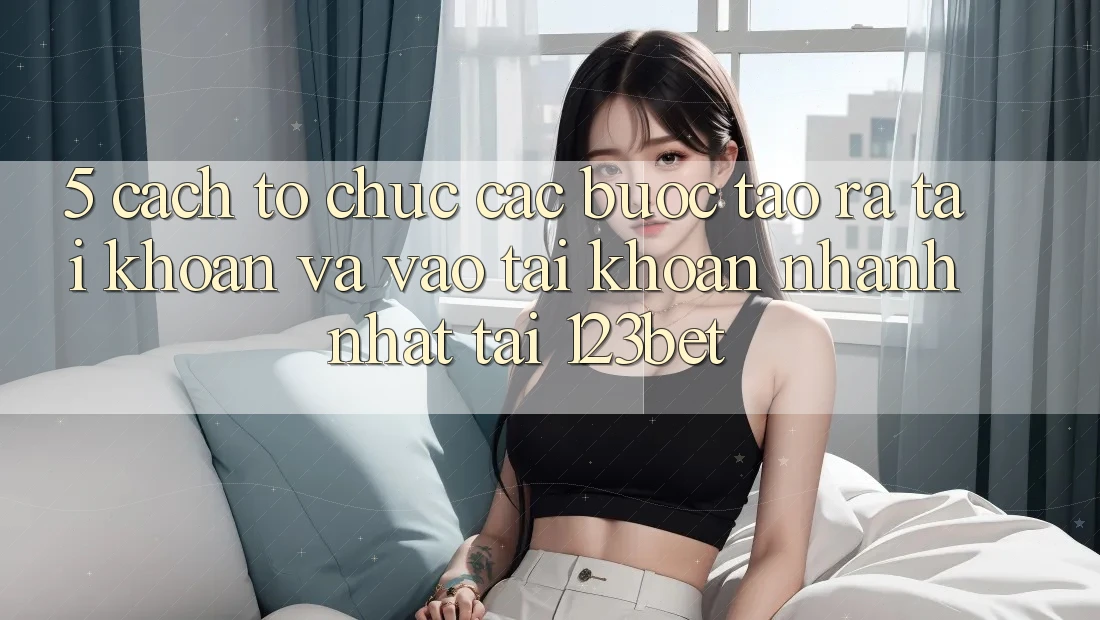 5. Cách tổ chức Các Bước Tạo ra tài khoản Và Vào tài khoản Nhanh Nhất Tại 123bet