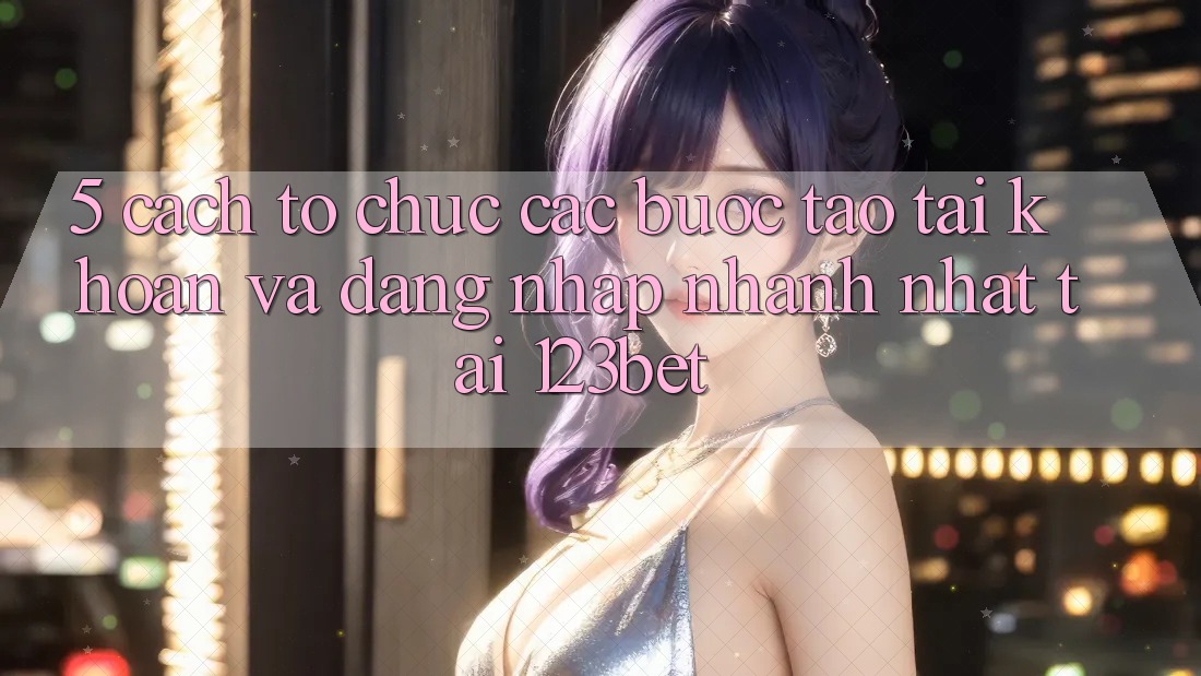 5. Cách tổ chức Các Bước Tạo tài khoản Và Đăng Nhập Nhanh Nhất Tại 123bet