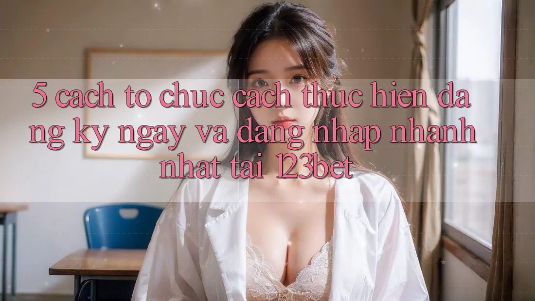 5. Cách tổ chức Cách thực hiện Đăng ký ngay Và Đăng Nhập Nhanh Nhất Tại 123bet