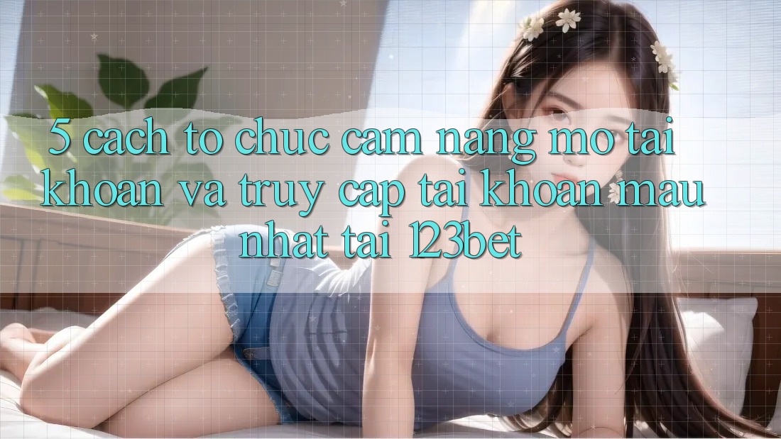 5. Cách tổ chức Cẩm nang Mở tài khoản Và Truy cập tài khoản Mau Nhất Tại 123bet