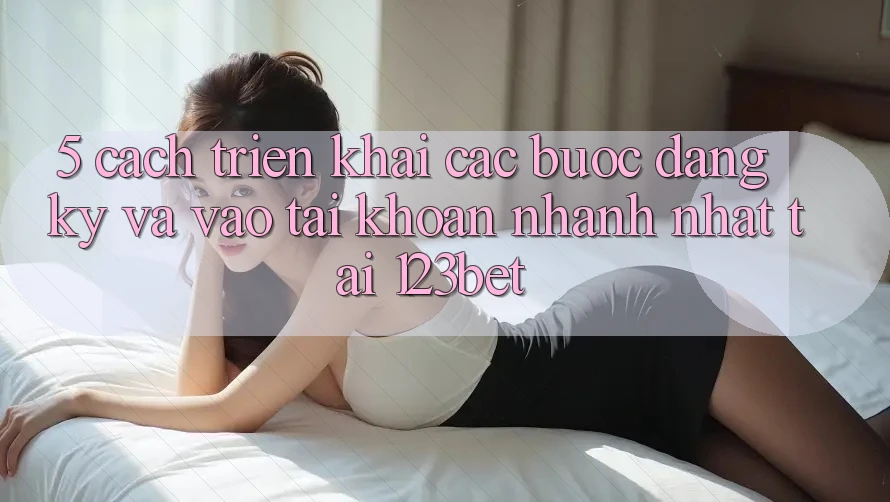 5. Cách triển khai Các Bước Đăng Ký Và Vào tài khoản Nhanh Nhất Tại 123bet