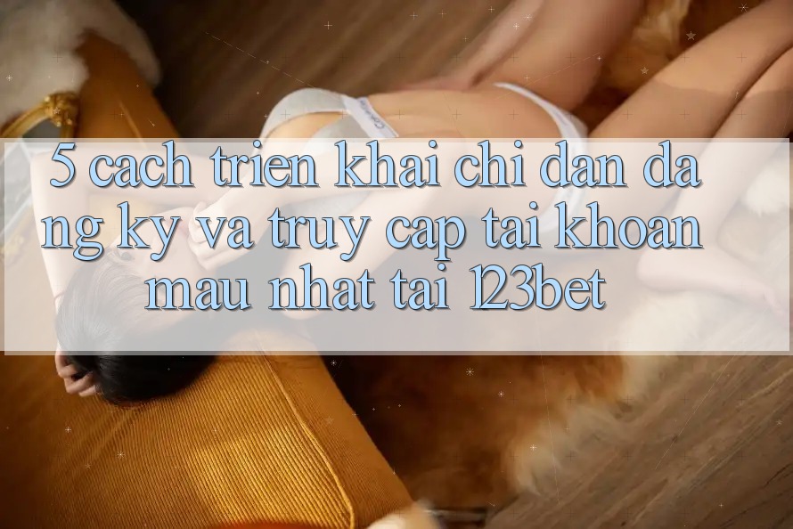 5. Cách triển khai Chỉ dẫn Đăng Ký Và Truy cập tài khoản Mau Nhất Tại 123bet