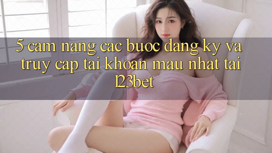 5. Cẩm nang Các Bước Đăng Ký Và Truy cập tài khoản Mau Nhất Tại 123bet