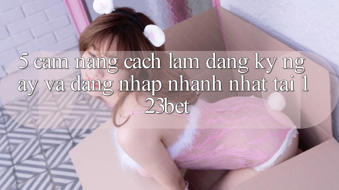 5. Cẩm nang Cách làm Đăng ký ngay Và Đăng Nhập Nhanh Nhất Tại 123bet