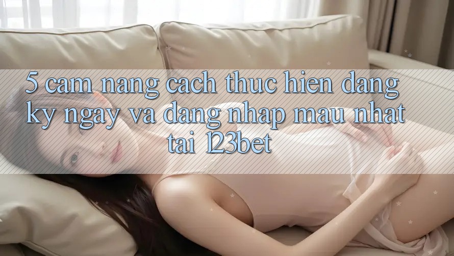 5. Cẩm nang Cách thực hiện Đăng ký ngay Và Đăng Nhập Mau Nhất Tại 123bet