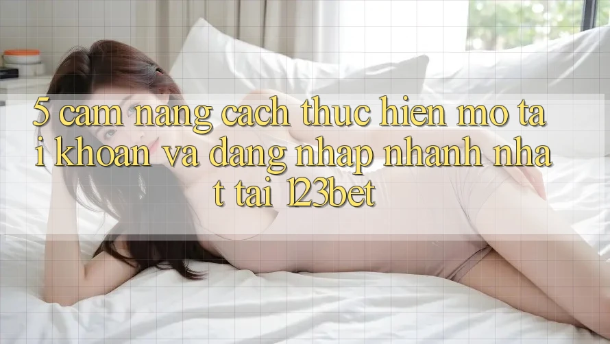 5. Cẩm nang Cách thực hiện Mở tài khoản Và Đăng Nhập Nhanh Nhất Tại 123bet