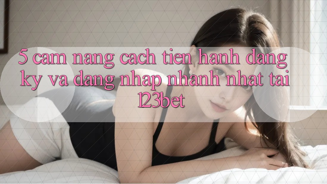 5. Cẩm nang Cách tiến hành Đăng Ký Và Đăng nhập Nhanh Nhất Tại 123bet