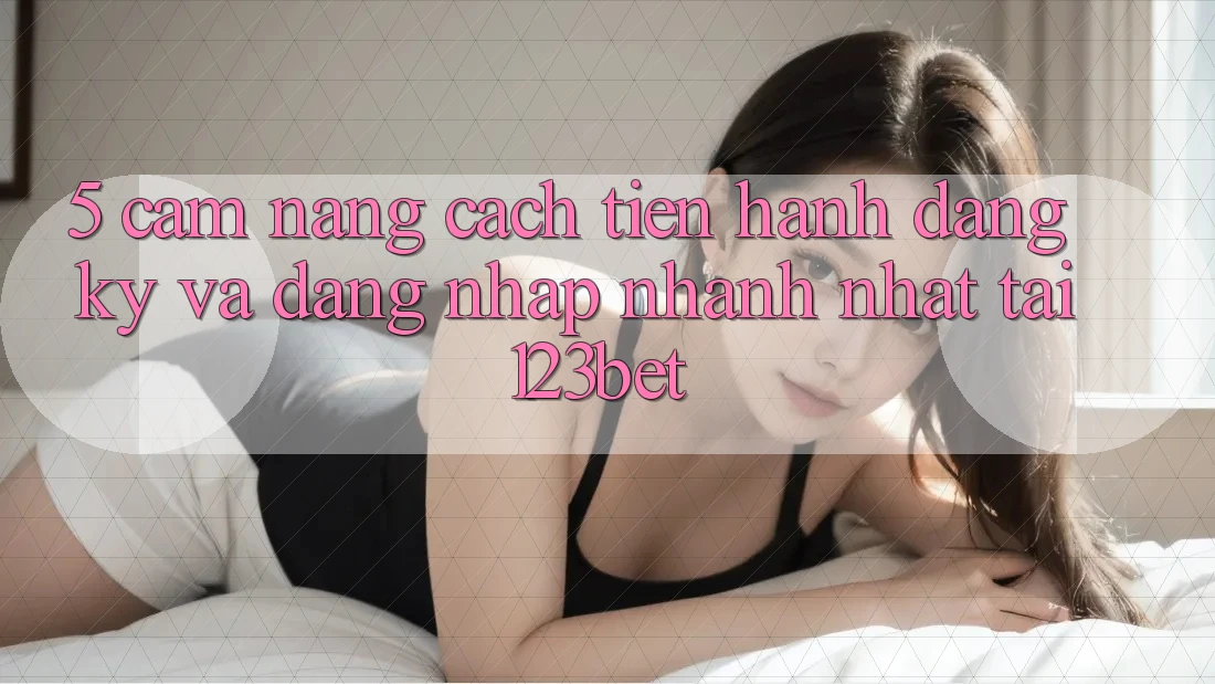 5. Cẩm nang Cách tiến hành Đăng Ký Và Đăng Nhập Nhanh Nhất Tại 123bet
