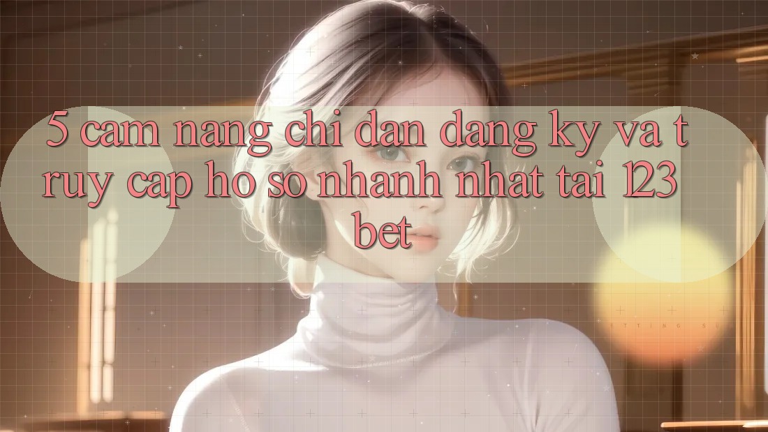 5. Cẩm nang Chỉ dẫn Đăng Ký Và Truy cập hồ sơ Nhanh Nhất Tại 123bet