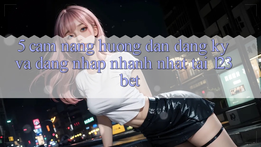 5. Cẩm nang Hướng dẫn Đăng Ký Và Đăng Nhập Nhanh Nhất Tại 123bet