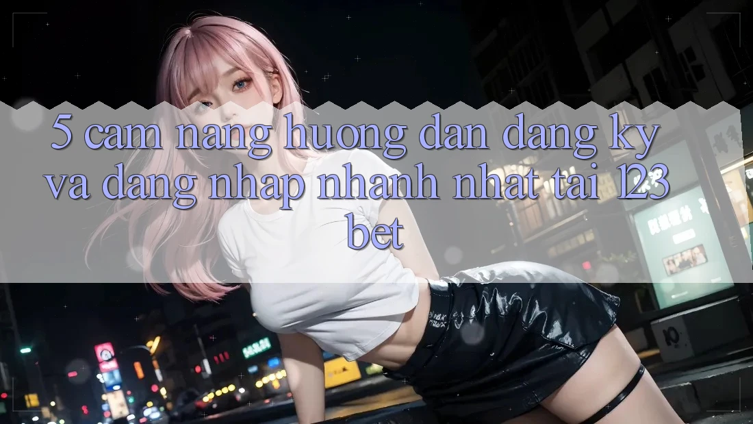 5. Cẩm nang Hướng dẫn Đăng Ký Và Đăng Nhập Nhanh Nhất Tại 123bet