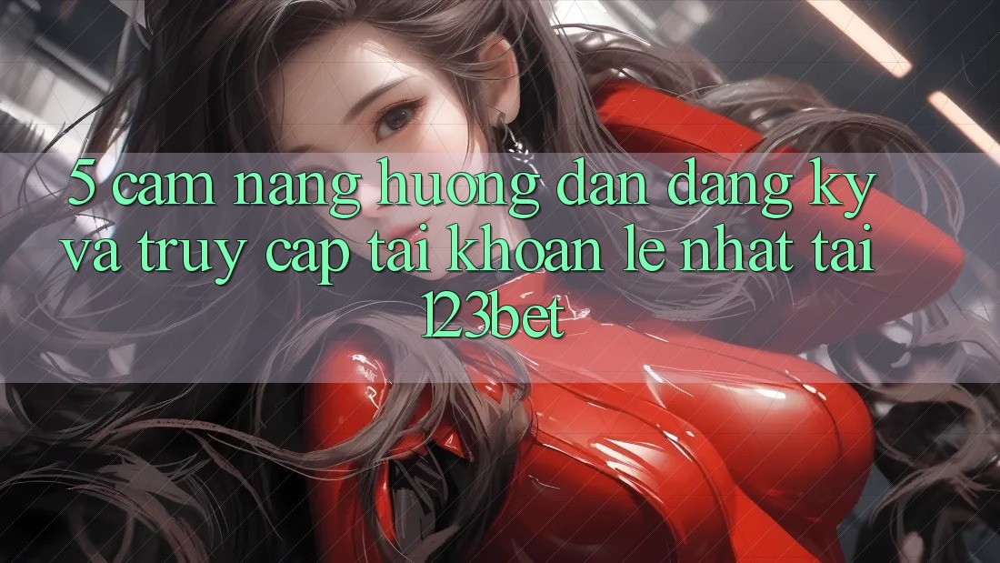 5. Cẩm nang Hướng dẫn Đăng Ký Và Truy cập tài khoản Lẹ Nhất Tại 123bet