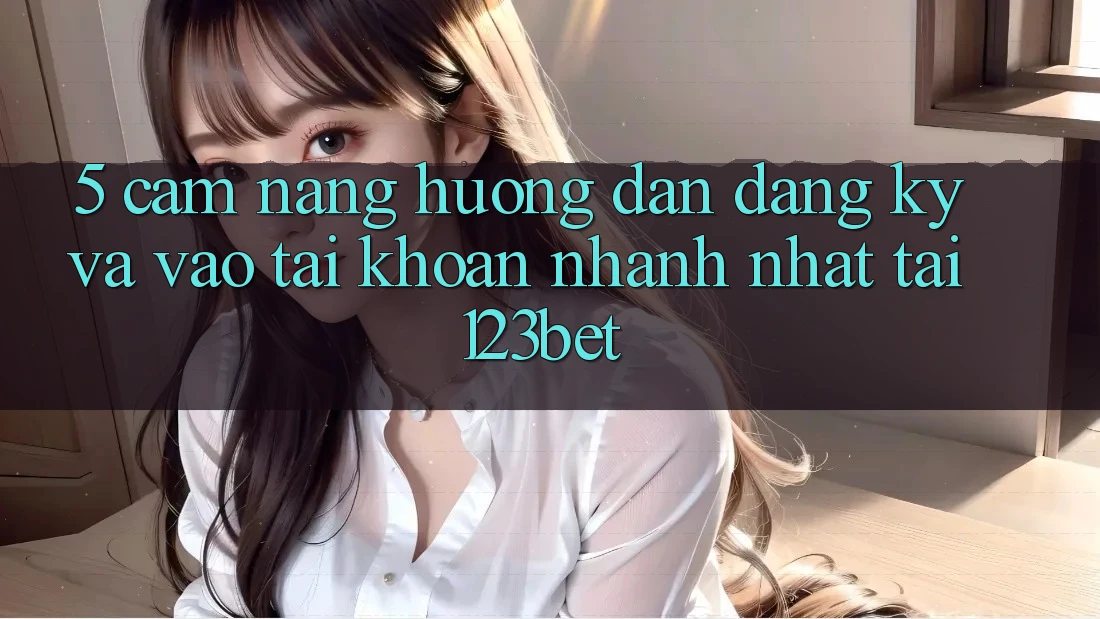 5. Cẩm nang Hướng dẫn Đăng Ký Và Vào tài khoản Nhanh Nhất Tại 123bet