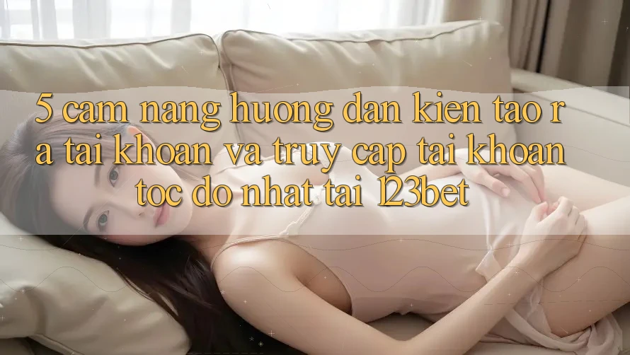5. Cẩm nang Hướng dẫn Kiến tạo ra tài khoản Và Truy cập tài khoản Tốc độ Nhất Tại 123bet