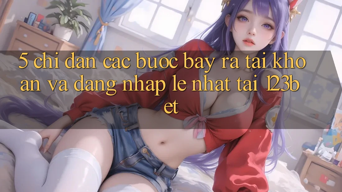 5. Chỉ dẫn Các Bước Bày ra tài khoản Và Đăng Nhập Lẹ Nhất Tại 123bet